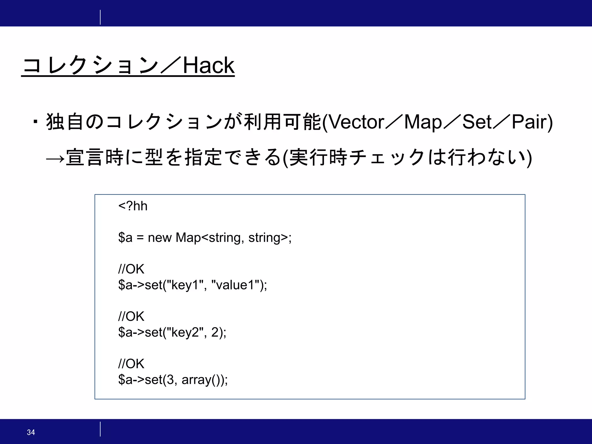 34 コレクション／Hack ・独自のコレクションが利用可能(Vector／Map／Set／Pair) →宣言時に型を指定できる(実行時チェックは行わない) <?hh $a = new Map<string, string>; //OK $a->set("key1", "value1"); //OK $a->set("key2", 2); //OK $a->set(3, array()); 