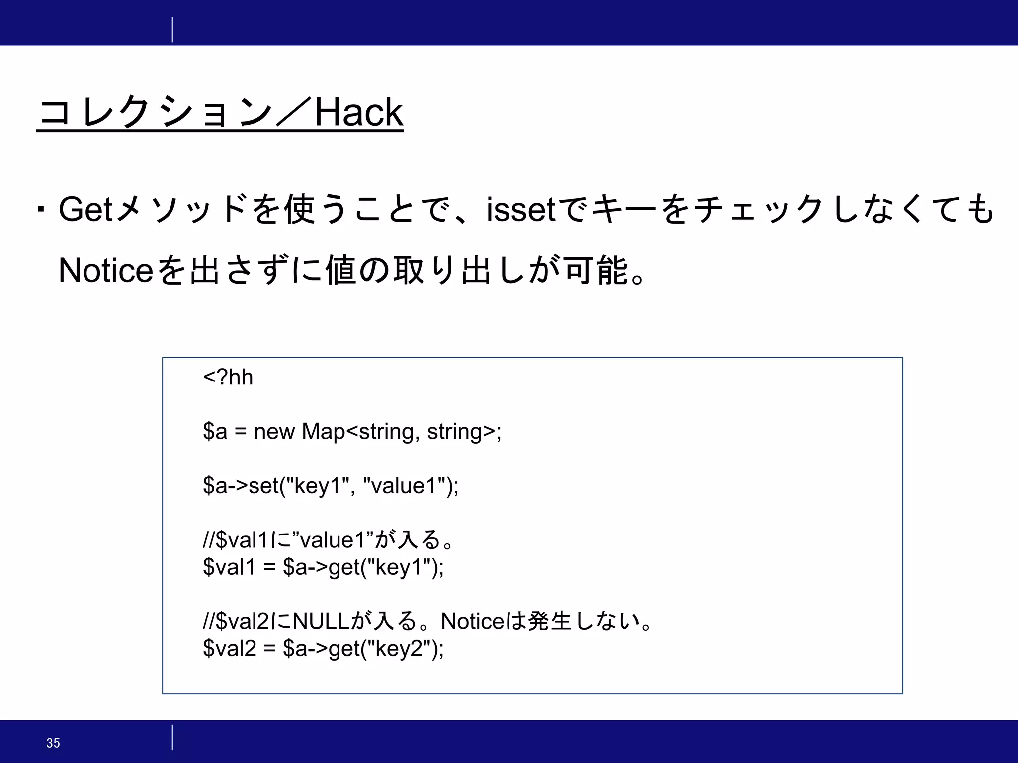 35 コレクション／Hack ・Getメソッドを使うことで、issetでキーをチェックしなくても Noticeを出さずに値の取り出しが可能。 <?hh $a = new Map<string, string>; $a->set("key1", "value1"); //$val1に”value1”が入る。 $val1 = $a->get("key1"); //$val2にNULLが入る。Noticeは発生しない。 $val2 = $a->get("key2"); 