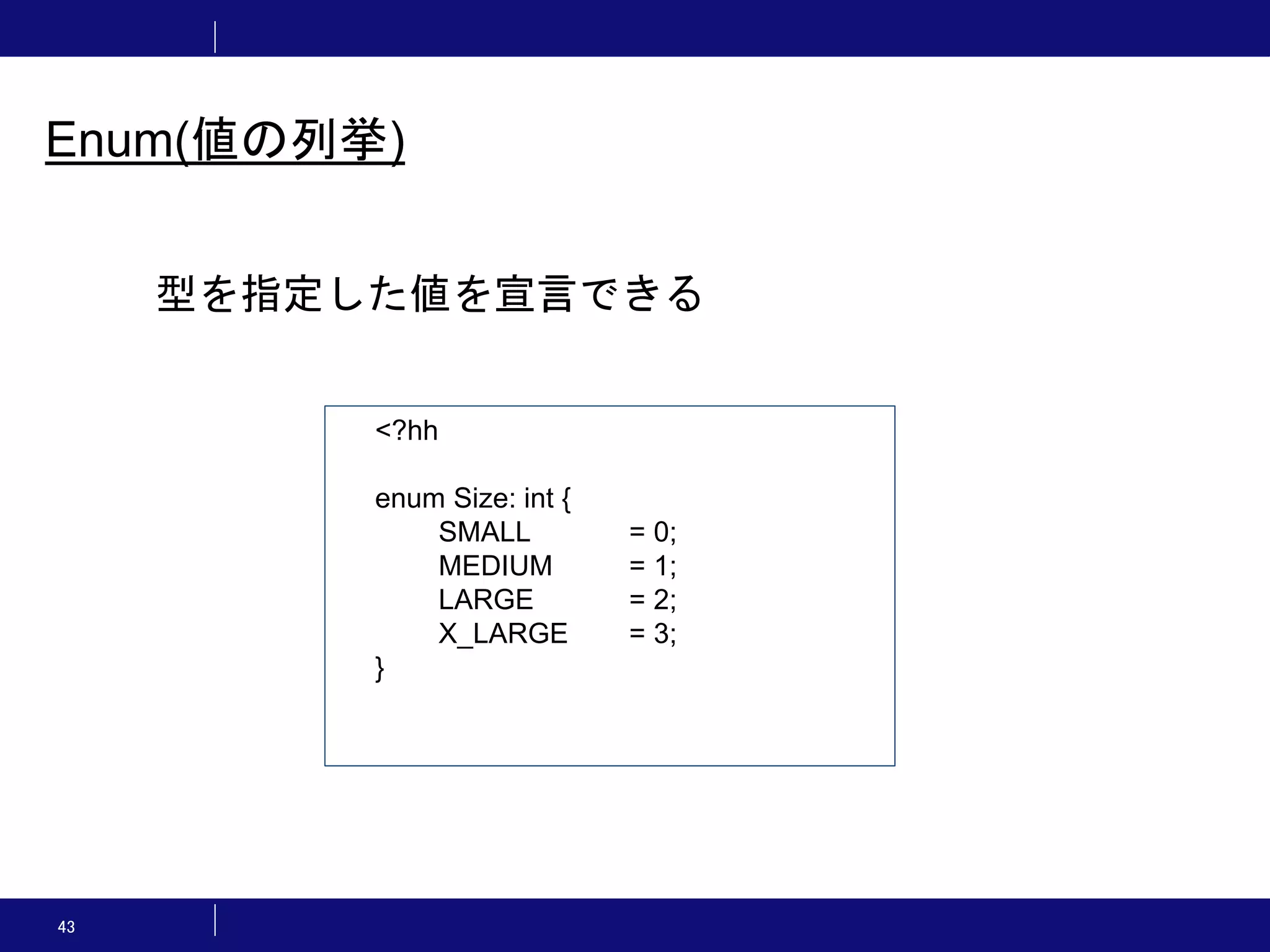 43 Enum(値の列挙) <?hh enum Size: int { SMALL = 0; MEDIUM = 1; LARGE = 2; X_LARGE = 3; } 型を指定した値を宣言できる 