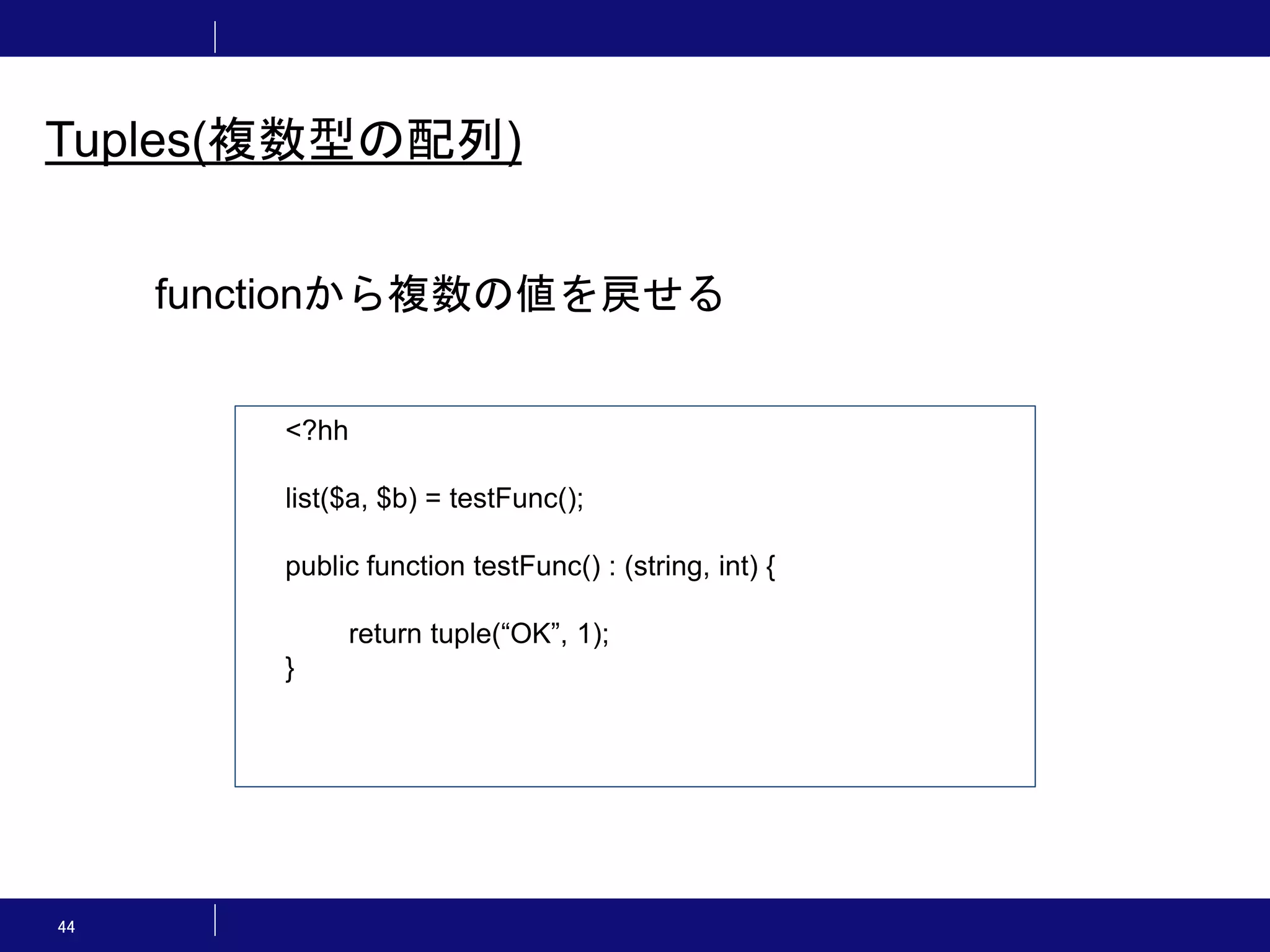 44 Tuples(複数型の配列) <?hh list($a, $b) = testFunc(); public function testFunc() : (string, int) { return tuple(“OK”, 1); } functionから複数の値を戻せる 