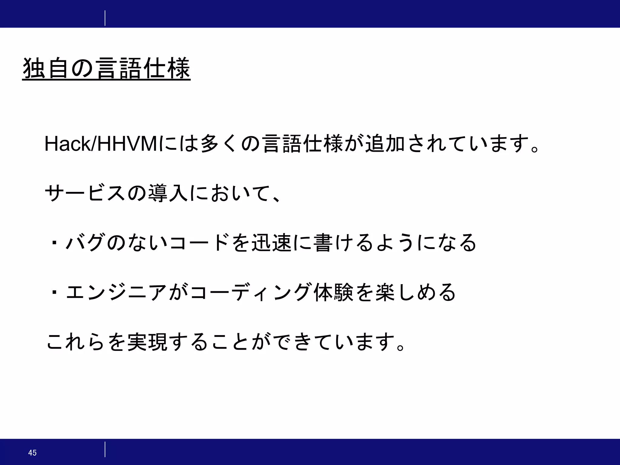 45 独自の言語仕様 Hack/HHVMには多くの言語仕様が追加されています。 サービスの導入において、 ・バグのないコードを迅速に書けるようになる ・エンジニアがコーディング体験を楽しめる これらを実現することができています。 