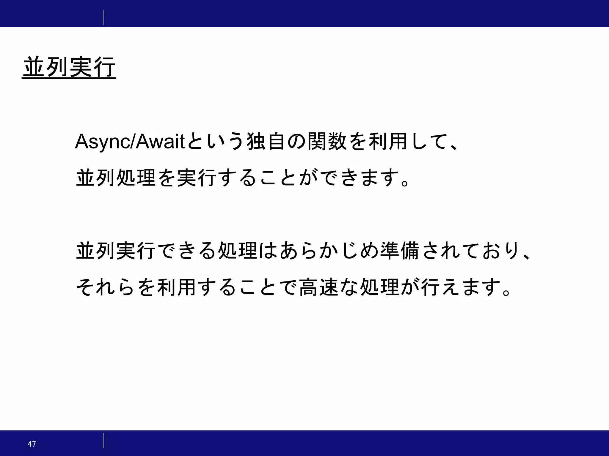 47 並列実行 Async/Awaitという独自の関数を利用して、 並列処理を実行することができます。 並列実行できる処理はあらかじめ準備されており、 それらを利用することで高速な処理が行えます。 