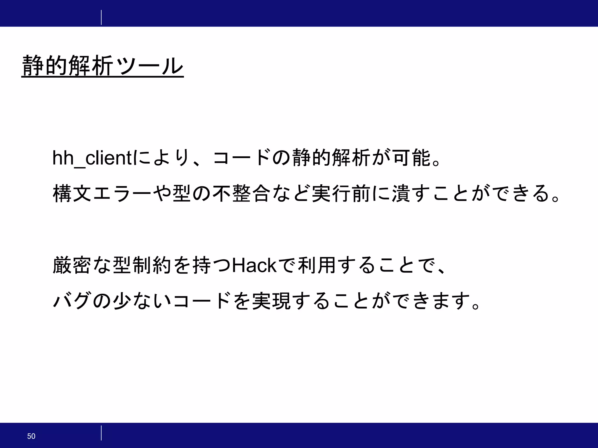 50 静的解析ツール hh_clientにより、コードの静的解析が可能。 構文エラーや型の不整合など実行前に潰すことができる。 厳密な型制約を持つHackで利用することで、 バグの少ないコードを実現することができます。 