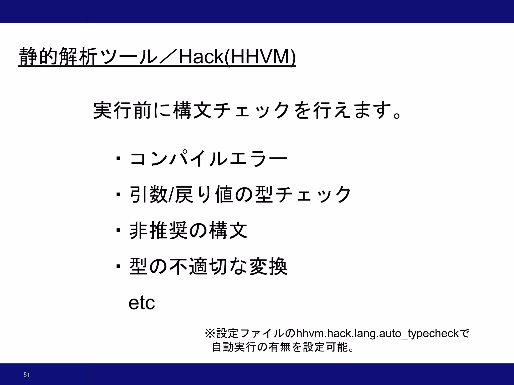 51 実行前に構文チェックを行えます。 ・コンパイルエラー ・引数/戻り値の型チェック ・非推奨の構文 ・型の不適切な変換 etc 静的解析ツール／Hack(HHVM) ※設定ファイルのhhvm.hack.lang.auto_typecheckで 自動実行の有無を設定可能。 