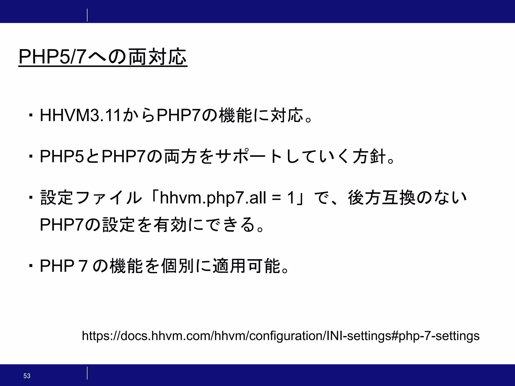 53 PHP5/7への両対応 ・HHVM3.11からPHP7の機能に対応。 ・PHP5とPHP7の両方をサポートしていく方針。 ・設定ファイル「hhvm.php7.all = 1」で、後方互換のない PHP7の設定を有効にできる。 ・PHP７の機能を個別に適用可能。 https://docs.hhvm.com/hhvm/configuration/INI-settings#php-7-settings 