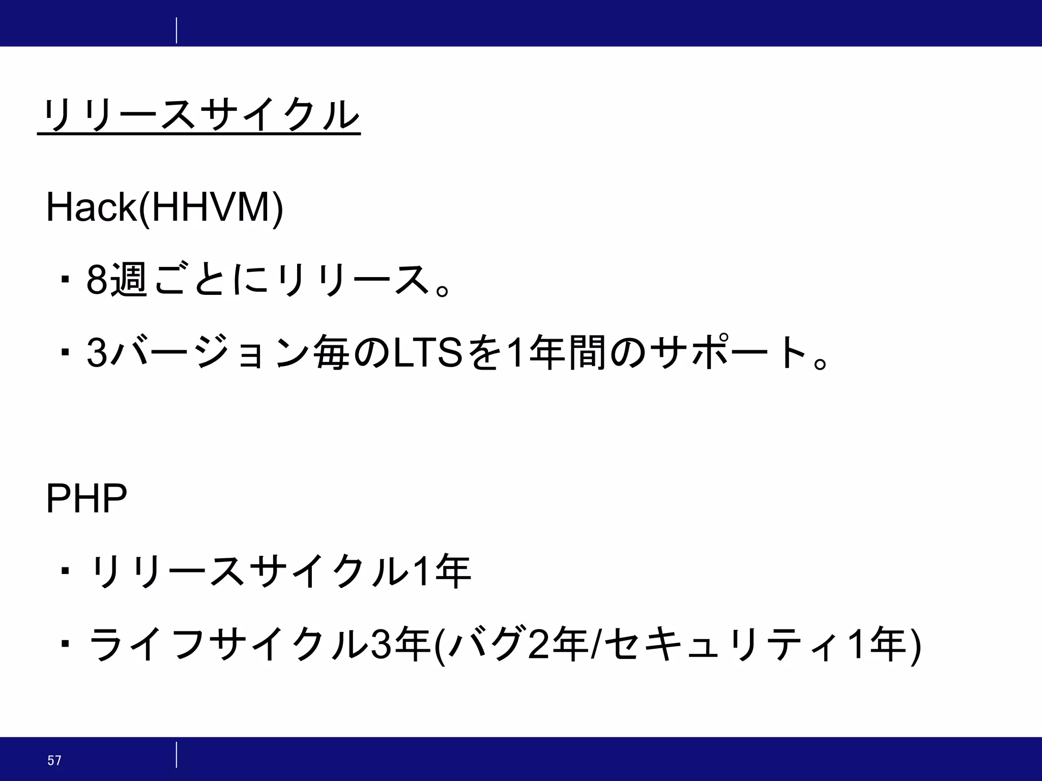 57 リリースサイクル Hack(HHVM) ・8週ごとにリリース。 ・3バージョン毎のLTSを1年間のサポート。 PHP ・リリースサイクル1年 ・ライフサイクル3年(バグ2年/セキュリティ1年) 