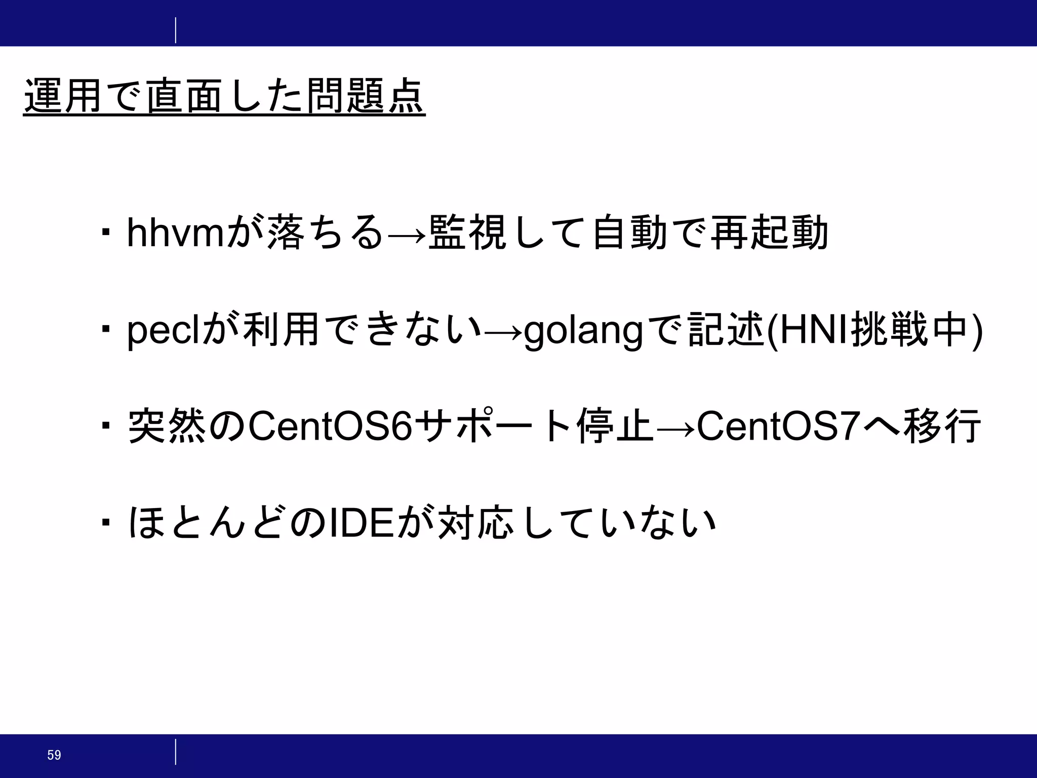 59 ・hhvmが落ちる→監視して自動で再起動 ・peclが利用できない→golangで記述(HNI挑戦中) ・突然のCentOS6サポート停止→CentOS7へ移行 ・ほとんどのIDEが対応していない 運用で直面した問題点 