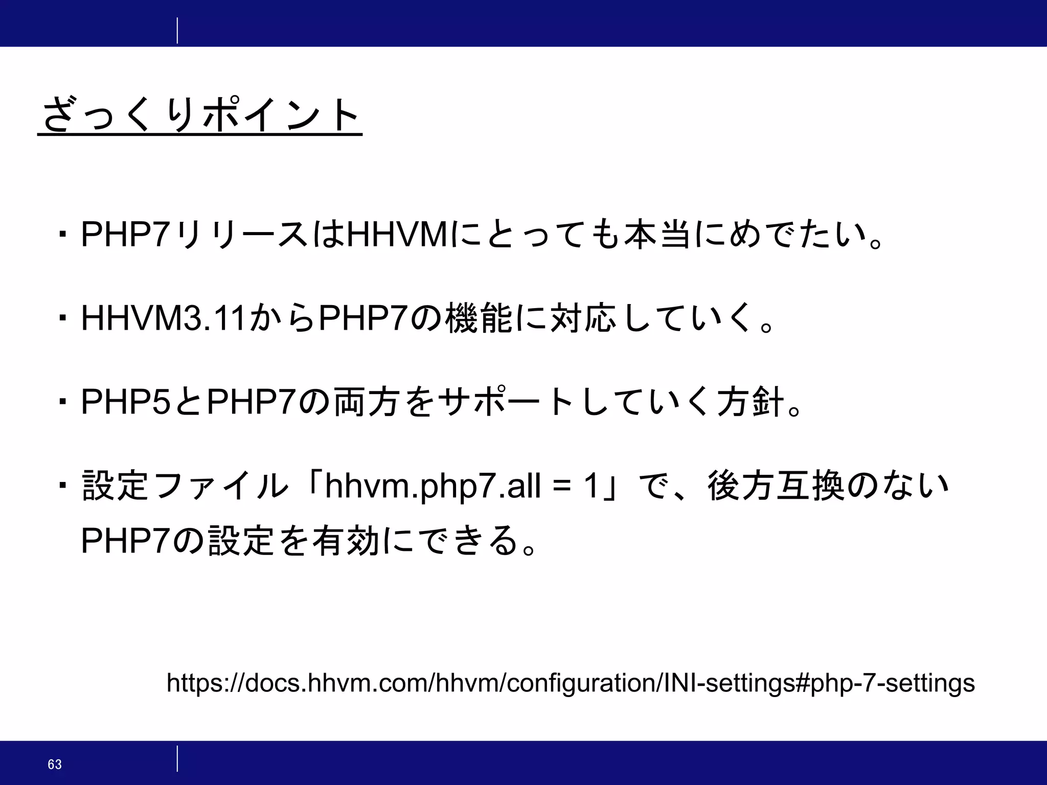 63 ざっくりポイント ・PHP7リリースはHHVMにとっても本当にめでたい。 ・HHVM3.11からPHP7の機能に対応していく。 ・PHP5とPHP7の両方をサポートしていく方針。 ・設定ファイル「hhvm.php7.all = 1」で、後方互換のない PHP7の設定を有効にできる。 https://docs.hhvm.com/hhvm/configuration/INI-settings#php-7-settings 
