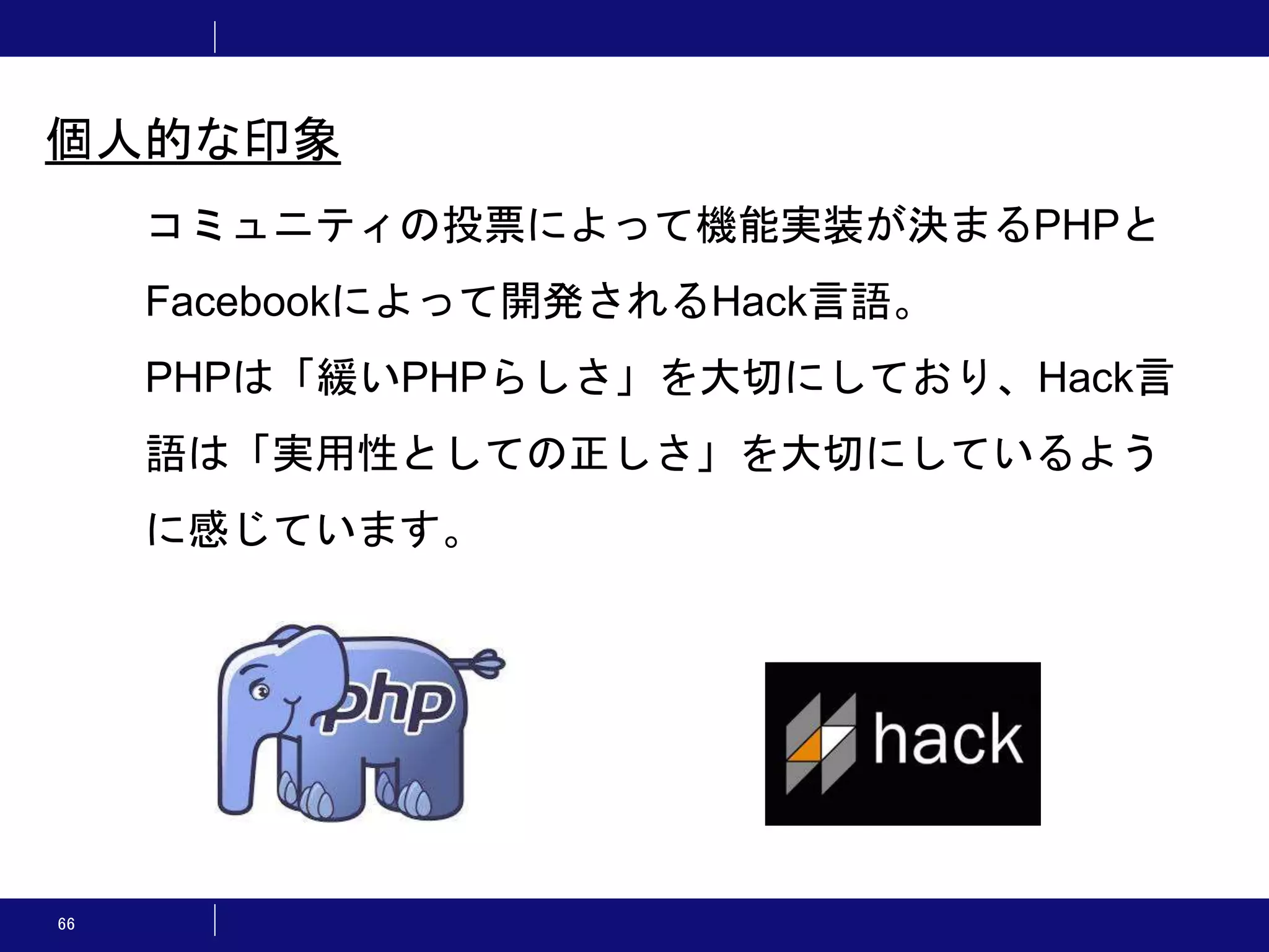 66 コミュニティの投票によって機能実装が決まるPHPと Facebookによって開発されるHack言語。 PHPは「緩いPHPらしさ」を大切にしており、Hack言 語は「実用性としての正しさ」を大切にしているよう に感じています。 個人的な印象 
