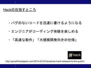 ・バグのないコードを迅速に書けるようになる
・エンジニアがコーディング体験を楽しめる
・「高速な動作」「大規模開発向きの仕様」
Hackの目指すところ
http://growthhackjapan.com/2014-03-23-facebook-hack-released-to-the-public/
 