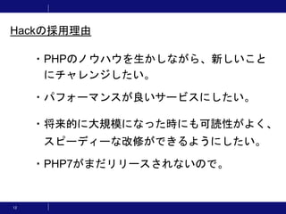 12
・PHPのノウハウを生かしながら、新しいこと
にチャレンジしたい。
・パフォーマンスが良いサービスにしたい。
・将来的に大規模になった時にも可読性がよく、
スピーディーな改修ができるようにしたい。
・PHP7がまだリリースされないので。
Hackの採用理由
 