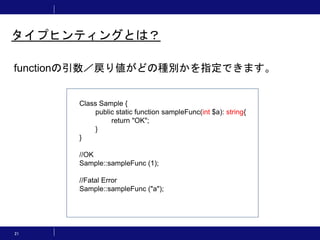 21
タイプヒンティングとは？
functionの引数／戻り値がどの種別かを指定できます。
Class Sample {
public static function sampleFunc(int $a): string{
return "OK";
}
}
//OK
Sample::sampleFunc (1);
//Fatal Error
Sample::sampleFunc ("a");
 
