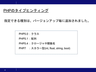 22
PHPのタイプヒンティング
指定できる種別は、バージョンアップ毎に追加されました。
PHP5.0 ：クラス
PHP5.1 ：配列
PHP5.4 ：クロージャや関数名
PHP7 ：スカラー型(int, float, string, bool)
 