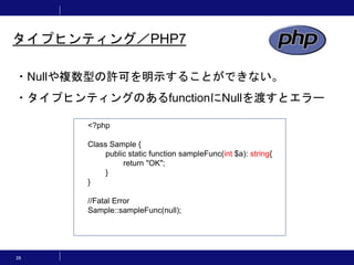 26
タイプヒンティング／PHP7
・Nullや複数型の許可を明示することができない。
・タイプヒンティングのあるfunctionにNullを渡すとエラー
<?php
Class Sample {
public static function sampleFunc(int $a): string{
return "OK";
}
}
//Fatal Error
Sample::sampleFunc(null);
 