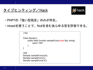 27
タイプヒンティング／Hack
・PHP7の「強い型指定」のみが存在。
・mixedを使うことで、Nullを含むあらゆる型を許容できる。
<?hh
Class Sample {
public static function sampleFunc(mixed $a): string{
return "OK";
}
}
//OK
Sample::sampleFunc(null);
Sample::sampleFunc(1);
Sample::sampleFunc(”a");
 