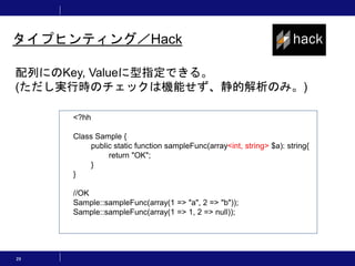 29
タイプヒンティング／Hack
配列にのKey, Valueに型指定できる。
(ただし実行時のチェックは機能せず、静的解析のみ。)
<?hh
Class Sample {
public static function sampleFunc(array<int, string> $a): string{
return "OK";
}
}
//OK
Sample::sampleFunc(array(1 => "a", 2 => "b"));
Sample::sampleFunc(array(1 => 1, 2 => null));
 