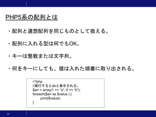 33
PHP5系の配列とは
・配列と連想配列を同じものとして扱える。
・配列に入れる型は何でもOK。
・キーは整数または文字列。
・何をキーにしても、値は入れた順番に取り出される。
<?php
//実行するとabと表示される。
$arr = array(1 => ”a", 0 => ”b");
foreach($arr as $value ) {
print($value);
}
 