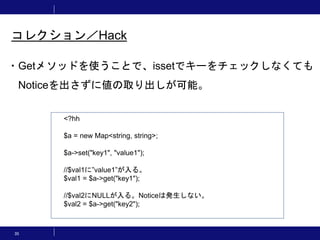 35
コレクション／Hack
・Getメソッドを使うことで、issetでキーをチェックしなくても
Noticeを出さずに値の取り出しが可能。
<?hh
$a = new Map<string, string>;
$a->set("key1", "value1");
//$val1に”value1”が入る。
$val1 = $a->get("key1");
//$val2にNULLが入る。Noticeは発生しない。
$val2 = $a->get("key2");
 