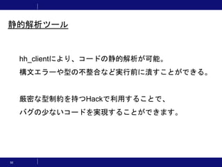 50
静的解析ツール
hh_clientにより、コードの静的解析が可能。
構文エラーや型の不整合など実行前に潰すことができる。
厳密な型制約を持つHackで利用することで、
バグの少ないコードを実現することができます。
 