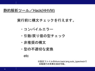 51
実行前に構文チェックを行えます。
・コンパイルエラー
・引数/戻り値の型チェック
・非推奨の構文
・型の不適切な変換
etc
静的解析ツール／Hack(HHVM)
※設定ファイルのhhvm.hack.lang.auto_typecheckで
自動実行の有無を設定可能。
 
