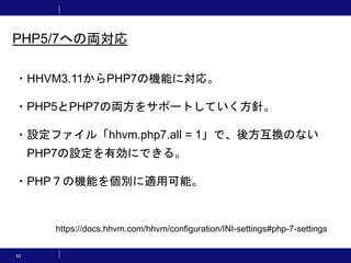 53
PHP5/7への両対応
・HHVM3.11からPHP7の機能に対応。
・PHP5とPHP7の両方をサポートしていく方針。
・設定ファイル「hhvm.php7.all = 1」で、後方互換のない
PHP7の設定を有効にできる。
・PHP７の機能を個別に適用可能。
https://docs.hhvm.com/hhvm/configuration/INI-settings#php-7-settings
 