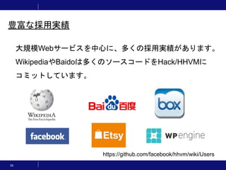 55
豊富な採用実績
大規模Webサービスを中心に、多くの採用実績があります。
WikipediaやBaidoは多くのソースコードをHack/HHVMに
コミットしています。
https://github.com/facebook/hhvm/wiki/Users
 
