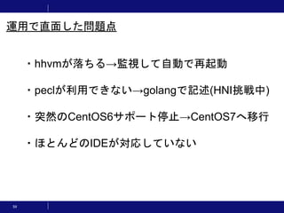 59
・hhvmが落ちる→監視して自動で再起動
・peclが利用できない→golangで記述(HNI挑戦中)
・突然のCentOS6サポート停止→CentOS7へ移行
・ほとんどのIDEが対応していない
運用で直面した問題点
 