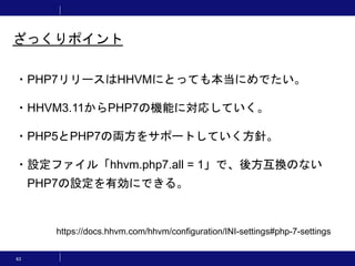 63
ざっくりポイント
・PHP7リリースはHHVMにとっても本当にめでたい。
・HHVM3.11からPHP7の機能に対応していく。
・PHP5とPHP7の両方をサポートしていく方針。
・設定ファイル「hhvm.php7.all = 1」で、後方互換のない
PHP7の設定を有効にできる。
https://docs.hhvm.com/hhvm/configuration/INI-settings#php-7-settings
 
