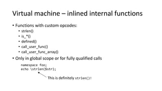 Virtual machine – inlined internal functions
• Functions with custom opcodes:
• strlen()
• is_*()
• defined()
• call_user_func()
• call_user_func_array()
• Only in global scope or for fully qualified calls
namespace foo;
echo strlen($str);
This is definitely strlen()!
 