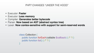 PHP7 CHANGES “UNDER THE HOOD”
• Executor: Faster
• Executor: Less memory
• Compiler: Generates better bytecode
• Parser: Now based on AST (abstract syntax tree)
• Lexer: Now contex-sensitive with support for semi-reserved words
class Collection {
public function forEach(callable $callback) { /* */ }
public function list() { /* */ }
}
 