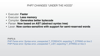 PHP7 CHANGES “UNDER THE HOOD”
• Executor: Faster
• Executor: Less memory
• Compiler: Generates better bytecode
• Parser: Now based on AST (abstract syntax tree)
• Lexer: Now contex-sensitive with support for semi-reserved words
PHP5.6:
PHP Parse error: Syntax error, unexpected T_FOREACH, expecting T_STRING on line 2
PHP Parse error: Syntax error, unexpected T_LIST, expecting T_STRING on line 3
 