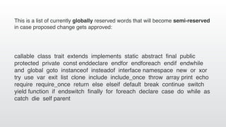 callable class trait extends implements static abstract ﬁnal public
protected private const enddeclare endfor endforeach endif endwhile
and global goto instanceof insteadof interface namespace new or xor
try use var exit list clone include include_once throw array print echo
require require_once return else elseif default break continue switch
yield function if endswitch ﬁnally for foreach declare case do while as
catch die self parent
This is a list of currently globally reserved words that will become semi-reserved
in case proposed change gets approved:
 
