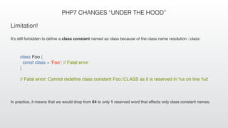 PHP7 CHANGES “UNDER THE HOOD”
Limitation!
It's still forbidden to deﬁne a class constant named as class because of the class name resolution ::class:
In practice, it means that we would drop from 64 to only 1 reserved word that affects only class constant names.
class Foo {
const class = 'Foo'; // Fatal error
}
 
// Fatal error: Cannot redeﬁne class constant Foo::CLASS as it is reserved in %s on line %d
 