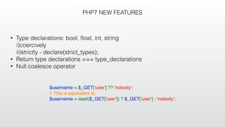PHP7 NEW FEATURES
• Type declarations: bool, ﬂoat, int, string
i)coercively
ii)strictly - declare(strict_types);
• Return type declarations === type_declarations
• Null coalesce operator
$username = $_GET['user'] ?? 'nobody';
// This is equivalent to:
$username = isset($_GET['user']) ? $_GET['user'] : 'nobody';
 