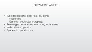 PHP7 NEW FEATURES
• Type declarations: bool, ﬂoat, int, string
i)coercively
ii)strictly - declare(strict_types);
• Return type declarations === type_declarations
• Null coalesce operator
• Spaceship operator <=>
 