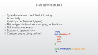 PHP7 NEW FEATURES
• Type declarations: bool, ﬂoat, int, string
i)coercively
ii)strictly - declare(strict_types);
• Return type declarations === type_declarations
• Null coalesce operator
• Spaceship operator <=>
• Constant arrays using deﬁne()
<?php
deﬁne('ANIMALS', [
    'dog',
    'cat',
    'bird'
]);
echo ANIMALS[1]; // outputs "cat"
?>
 