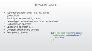 PHP7 NEW FEATURES
• Type declarations: bool, ﬂoat, int, string
i)coercively
ii)strictly - declare(strict_types);
• Return type declarations === type_declarations
• Null coalesce operator
• Spaceship operator <=>
• Constant arrays using deﬁne()
• Anonymous classes $var = new class implements Logger {
    public function log(string $msg) {
        echo $msg;
    }
};
 