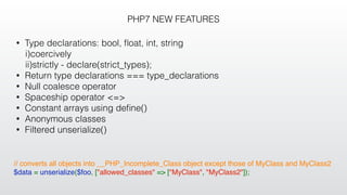PHP7 NEW FEATURES
• Type declarations: bool, ﬂoat, int, string
i)coercively
ii)strictly - declare(strict_types);
• Return type declarations === type_declarations
• Null coalesce operator
• Spaceship operator <=>
• Constant arrays using deﬁne()
• Anonymous classes
• Filtered unserialize()
// converts all objects into __PHP_Incomplete_Class object except those of MyClass and MyClass2
$data = unserialize($foo, ["allowed_classes" => ["MyClass", "MyClass2"]);
 