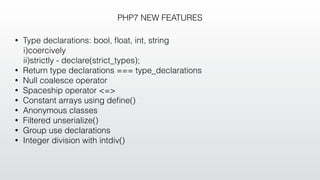 PHP7 NEW FEATURES
• Type declarations: bool, ﬂoat, int, string
i)coercively
ii)strictly - declare(strict_types);
• Return type declarations === type_declarations
• Null coalesce operator
• Spaceship operator <=>
• Constant arrays using deﬁne()
• Anonymous classes
• Filtered unserialize()
• Group use declarations
• Integer division with intdiv()
 