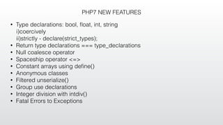 PHP7 NEW FEATURES
• Type declarations: bool, ﬂoat, int, string
i)coercively
ii)strictly - declare(strict_types);
• Return type declarations === type_declarations
• Null coalesce operator
• Spaceship operator <=>
• Constant arrays using deﬁne()
• Anonymous classes
• Filtered unserialize()
• Group use declarations
• Integer division with intdiv()
• Fatal Errors to Exceptions
 