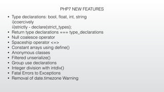 PHP7 NEW FEATURES
• Type declarations: bool, ﬂoat, int, string
i)coercively
ii)strictly - declare(strict_types);
• Return type declarations === type_declarations
• Null coalesce operator
• Spaceship operator <=>
• Constant arrays using deﬁne()
• Anonymous classes
• Filtered unserialize()
• Group use declarations
• Integer division with intdiv()
• Fatal Errors to Exceptions
• Removal of date.timezone Warning
 