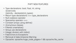 PHP7 NEW FEATURES
• Type declarations: bool, ﬂoat, int, string
i)coercively
ii)strictly - declare(strict_types);
• Return type declarations === type_declarations
• Null coalesce operator
• Spaceship operator <=>
• Constant arrays using deﬁne()
• Anonymous classes
• Filtered unserialize()
• Group use declarations
• Integer division with intdiv()
• Fatal Errors to Exceptions
• Removal of date.timezone Warning
• Opcache: opcache.huge_code_pages=1 && opcache.ﬁle_cache
 