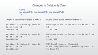 Changes to Division By Zero
Output of the above example in PHP 5:
Warning: Division by zero in
%s on line %d
bool(false)
Warning: Division by zero in
%s on line %d
bool(false)
Warning: Division by zero in
%s on line %d
bool(false)
<?php
var_dump(3/0); var_dump(0/0); var_dump(0%0);
?>
Output of the above example in PHP 7:
Warning: Division by zero in %s on line
%d
float(INF)
Warning: Division by zero in %s on line
%d
float(NAN)
PHP Fatal error: Uncaught
DivisionByZeroError: Modulo by zero in
%s line %d
 