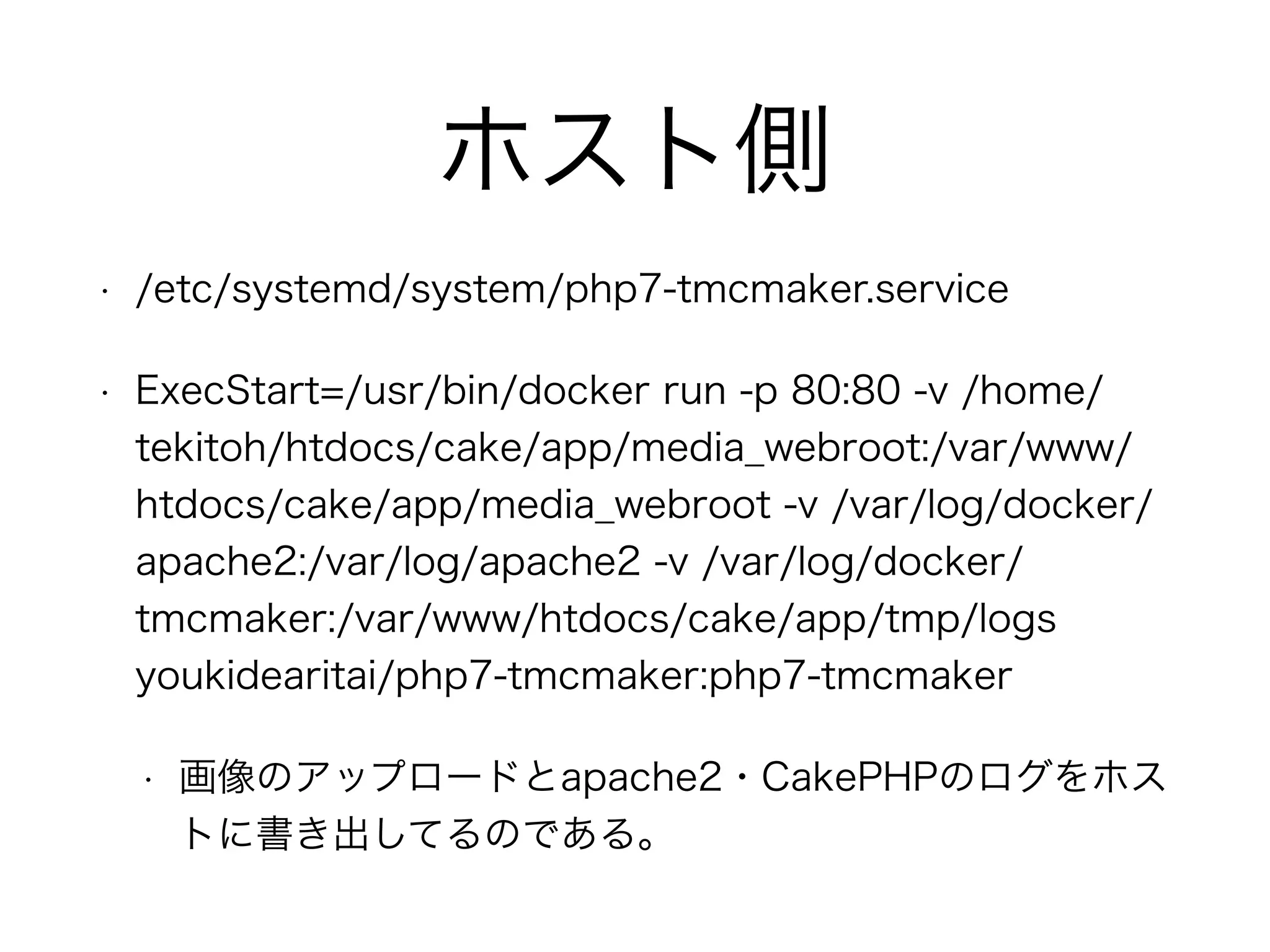 ホスト側
• /etc/systemd/system/php7-tmcmaker.service
• ExecStart=/usr/bin/docker run -p 80:80 -v /home/
tekitoh/htdocs/cake/app/media_webroot:/var/www/
htdocs/cake/app/media_webroot -v /var/log/docker/
apache2:/var/log/apache2 -v /var/log/docker/
tmcmaker:/var/www/htdocs/cake/app/tmp/logs
youkidearitai/php7-tmcmaker:php7-tmcmaker
• 画像のアップロードとapache2・CakePHPのログをホス
トに書き出してるのである。
 
