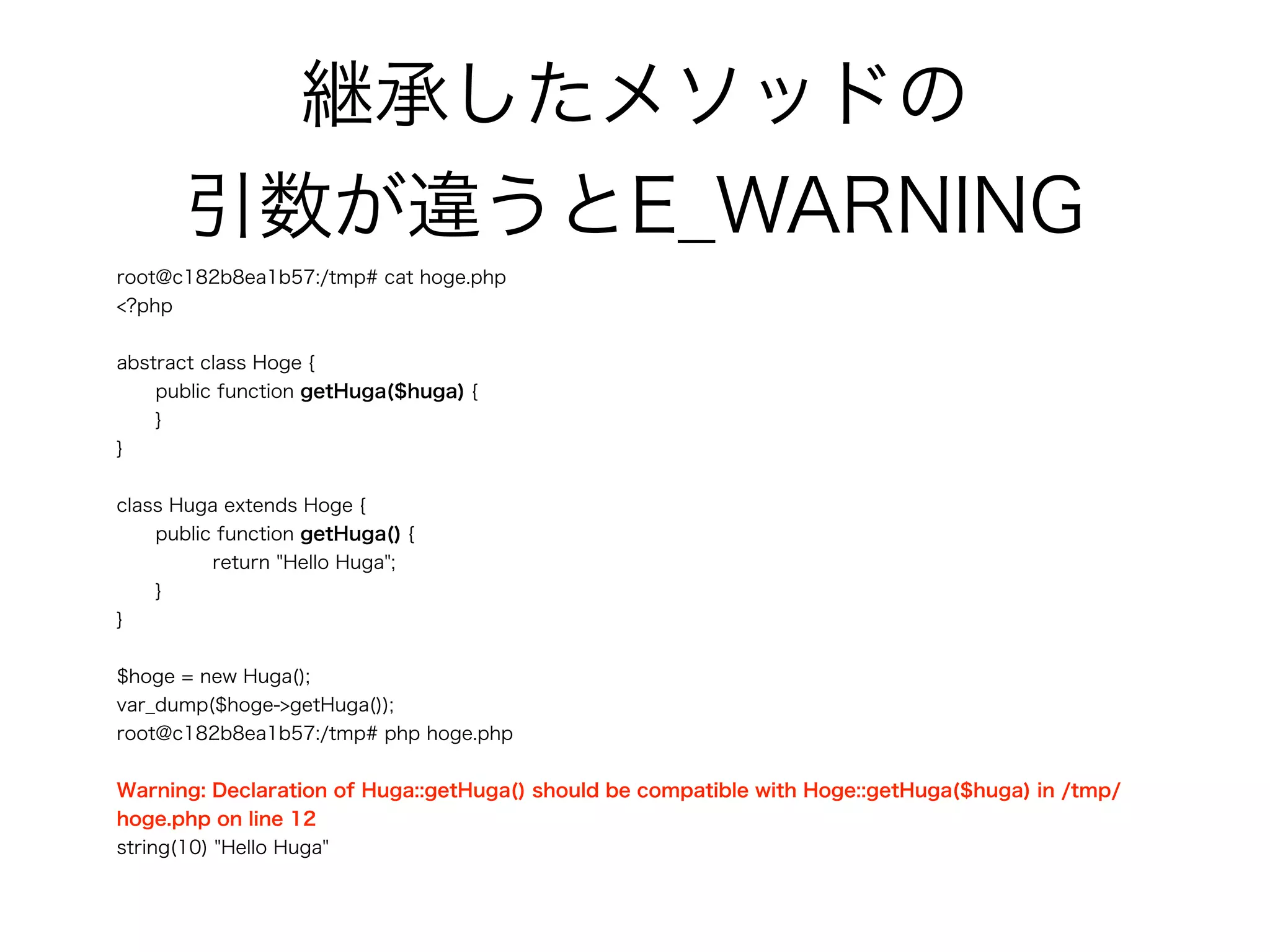 継承したメソッドの 
引数が違うとE_WARNING
root@c182b8ea1b57:/tmp# cat hoge.php
<?php
abstract class Hoge {
public function getHuga($huga) {
}
}
class Huga extends Hoge {
public function getHuga() {
return "Hello Huga";
}
}
$hoge = new Huga();
var_dump($hoge->getHuga());
root@c182b8ea1b57:/tmp# php hoge.php
Warning: Declaration of Huga::getHuga() should be compatible with Hoge::getHuga($huga) in /tmp/
hoge.php on line 12
string(10) "Hello Huga"
 