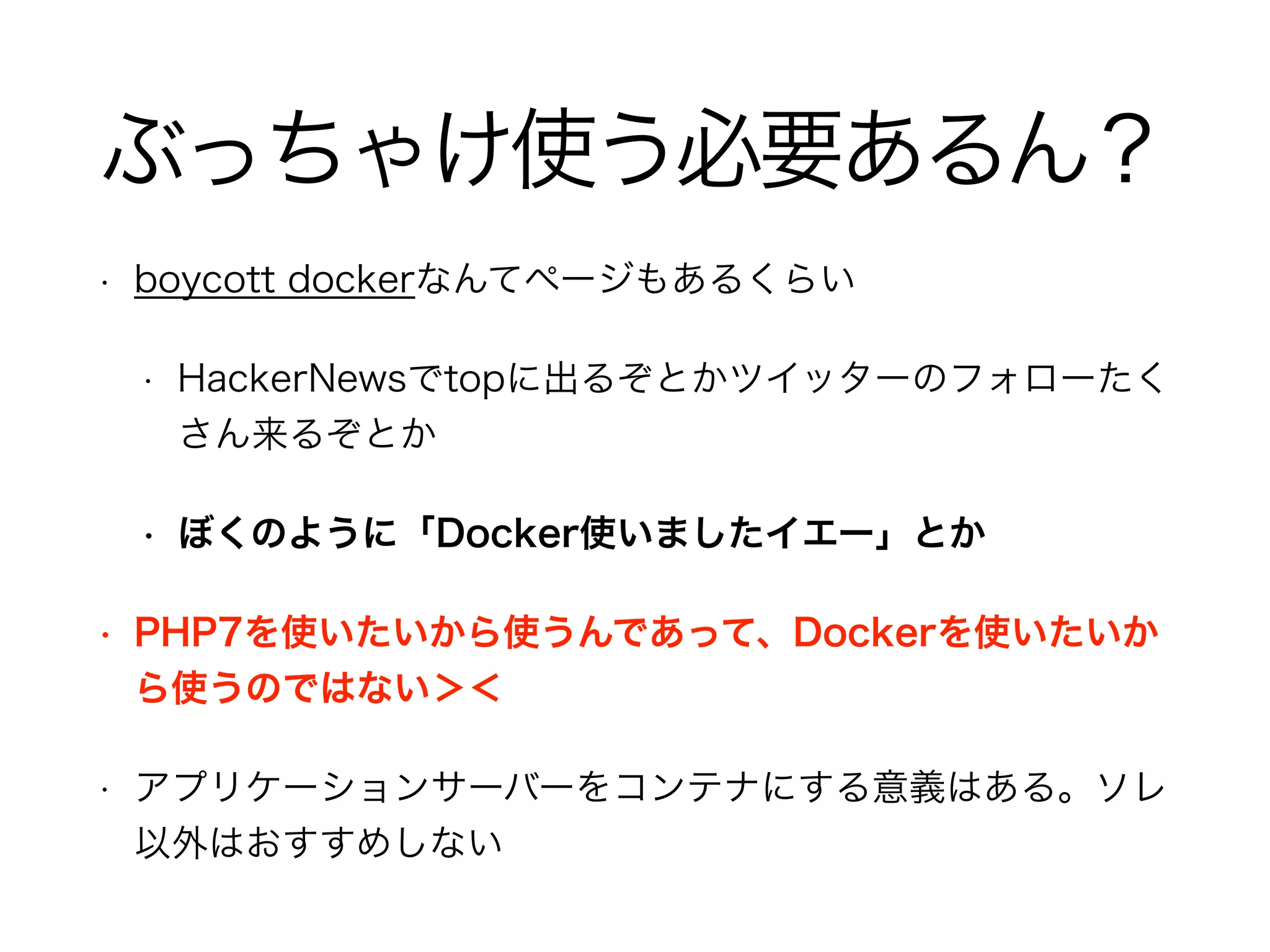 ぶっちゃけ使う必要あるん？
• boycott dockerなんてページもあるくらい
• HackerNewsでtopに出るぞとかツイッターのフォローたく
さん来るぞとか
• ぼくのように「Docker使いましたイエー」とか
• PHP7を使いたいから使うんであって、Dockerを使いたいか
ら使うのではない＞＜
• アプリケーションサーバーをコンテナにする意義はある。ソレ
以外はおすすめしない
 