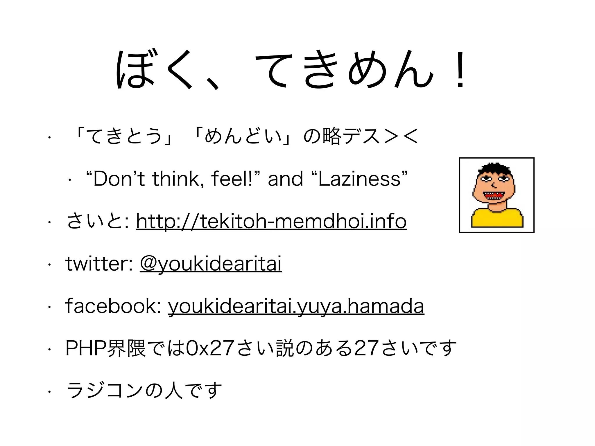 ぼく、てきめん！
• 「てきとう」「めんどい」の略デス＞＜
• Don t think, feel! and Laziness
• さいと: http://tekitoh-memdhoi.info
• twitter: @youkidearitai
• facebook: youkidearitai.yuya.hamada
• PHP界隈では0x27さい説のある27さいです
• ラジコンの人です
 