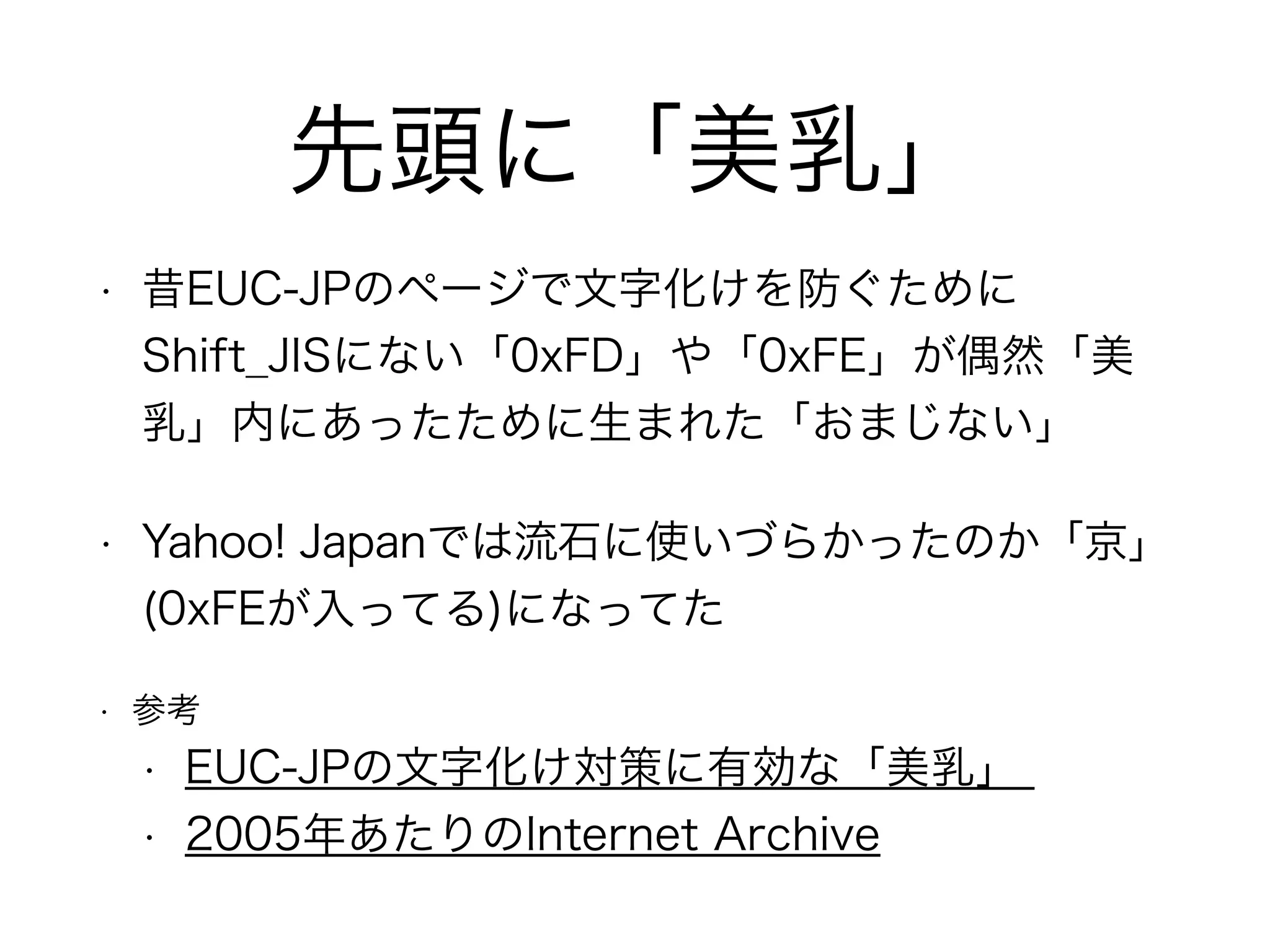 先頭に「美乳」
• 昔EUC-JPのページで文字化けを防ぐために
Shift_JISにない「0xFD」や「0xFE」が偶然「美
乳」内にあったために生まれた「おまじない」
• Yahoo! Japanでは流石に使いづらかったのか「京」
(0xFEが入ってる)になってた
• 参考
• EUC-JPの文字化け対策に有効な「美乳」
• 2005年あたりのInternet Archive
 
