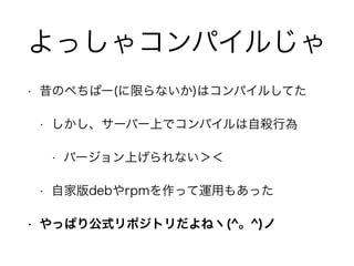 よっしゃコンパイルじゃ
• 昔のぺちぱー(に限らないか)はコンパイルしてた
• しかし、サーバー上でコンパイルは自殺行為
• バージョン上げられない＞＜
• 自家版debやrpmを作って運用もあった
• やっぱり公式リポジトリだよねヽ(^。^)ノ
 
