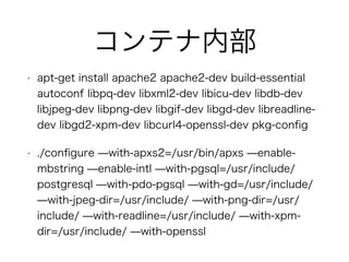 コンテナ内部
• apt-get install apache2 apache2-dev build-essential
autoconf libpq-dev libxml2-dev libicu-dev libdb-dev
libjpeg-dev libpng-dev libgif-dev libgd-dev libreadline-
dev libgd2-xpm-dev libcurl4-openssl-dev pkg-conﬁg
• ./conﬁgure ̶with-apxs2=/usr/bin/apxs ̶enable-
mbstring ̶enable-intl ̶with-pgsql=/usr/include/
postgresql ̶with-pdo-pgsql ̶with-gd=/usr/include/
̶with-jpeg-dir=/usr/include/ ̶with-png-dir=/usr/
include/ ̶with-readline=/usr/include/ ̶with-xpm-
dir=/usr/include/ ̶with-openssl
 